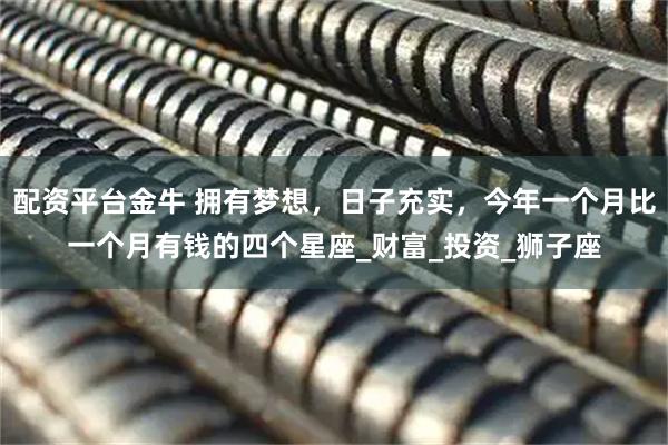配资平台金牛 拥有梦想，日子充实，今年一个月比一个月有钱的四个星座_财富_投资_狮子座
