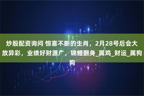 炒股配资询问 惊喜不断的生肖，2月28号后会大放异彩，业绩好财源广，锦鲤翻身_属鸡_财运_属狗