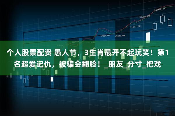 个人股票配资 愚人节，3生肖最开不起玩笑！第1名超爱记仇，被骗会翻脸！_朋友_分寸_把戏