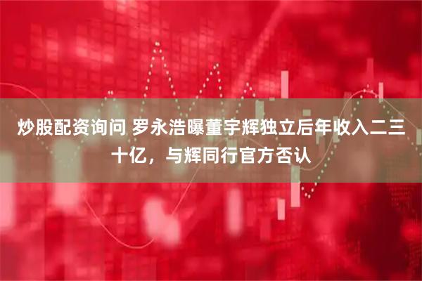 炒股配资询问 罗永浩曝董宇辉独立后年收入二三十亿，与辉同行官方否认