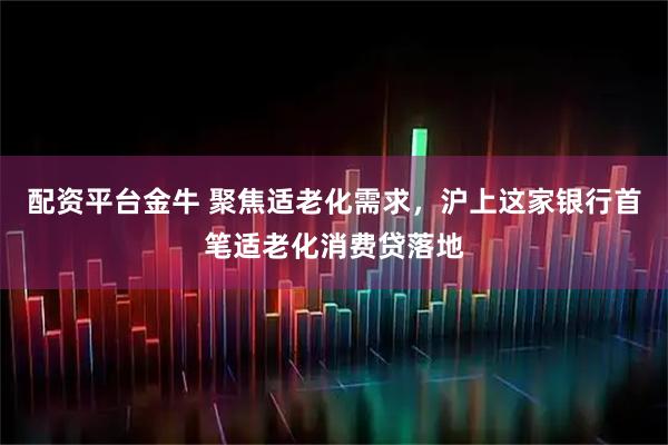 配资平台金牛 聚焦适老化需求，沪上这家银行首笔适老化消费贷落地