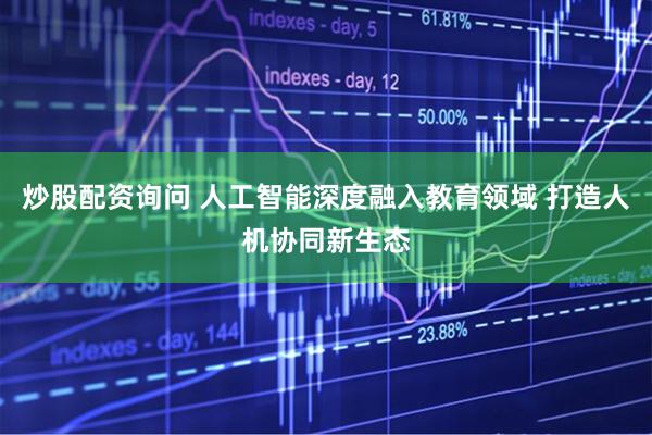 炒股配资询问 人工智能深度融入教育领域 打造人机协同新生态