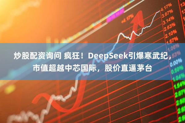 炒股配资询问 疯狂！DeepSeek引爆寒武纪，市值超越中芯国际，股价直逼茅台