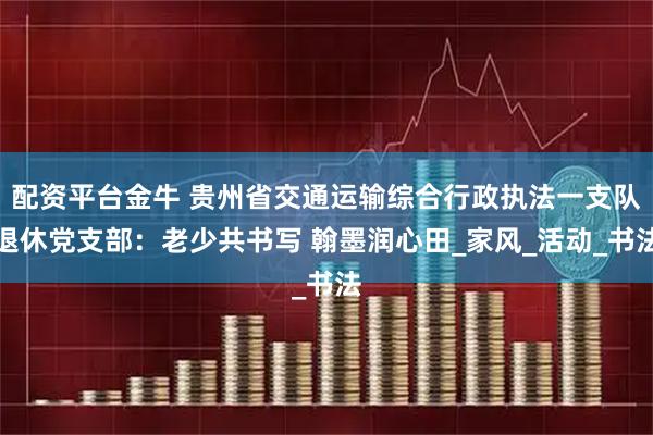 配资平台金牛 贵州省交通运输综合行政执法一支队退休党支部：老少共书写 翰墨润心田_家风_活动_书法