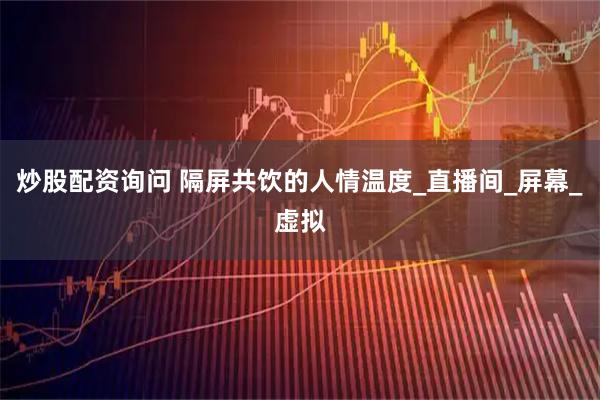 炒股配资询问 隔屏共饮的人情温度_直播间_屏幕_虚拟
