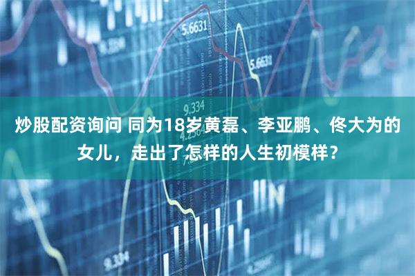 炒股配资询问 同为18岁黄磊、李亚鹏、佟大为的女儿，走出了怎样的人生初模样？