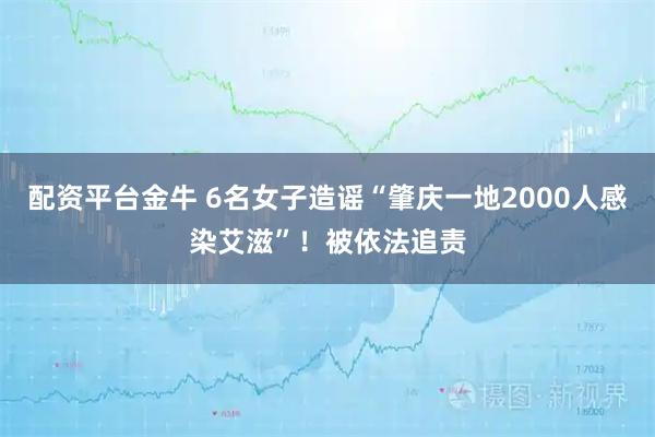 配资平台金牛 6名女子造谣“肇庆一地2000人感染艾滋”！被依法追责