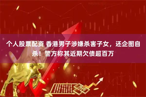 个人股票配资 香港男子涉嫌杀害子女，还企图自杀！警方称其近期欠债超百万