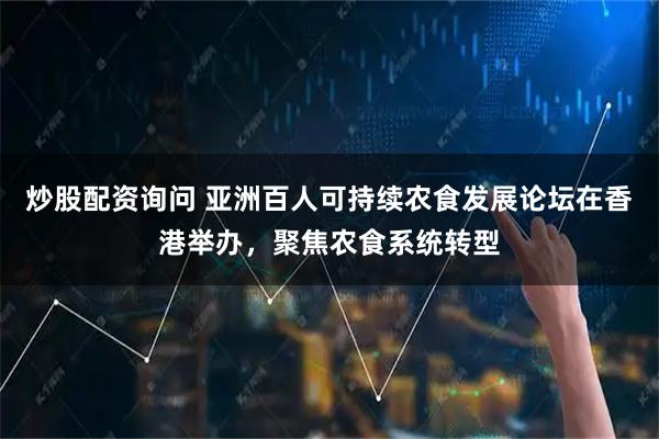 炒股配资询问 亚洲百人可持续农食发展论坛在香港举办，聚焦农食系统转型