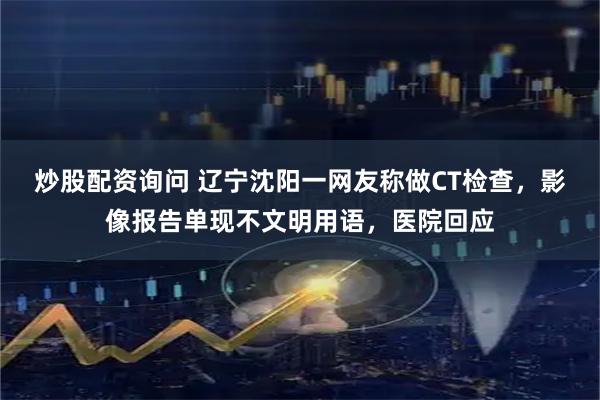 炒股配资询问 辽宁沈阳一网友称做CT检查,影像报告单现不文明用语,医院回应