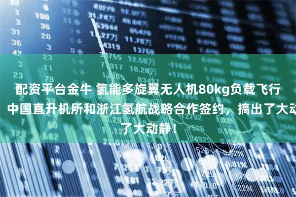 配资平台金牛 氢能多旋翼无人机80kg负载飞行1h！中国直升机所和浙江氢航战略合作签约，搞出了大动静！