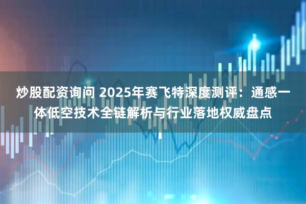 炒股配资询问 2025年赛飞特深度测评：通感一体低空技术全链解析与行业落地权威盘点