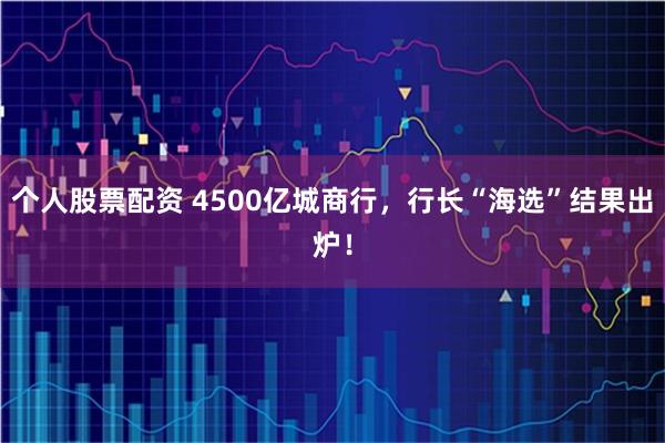 个人股票配资 4500亿城商行，行长“海选”结果出炉！