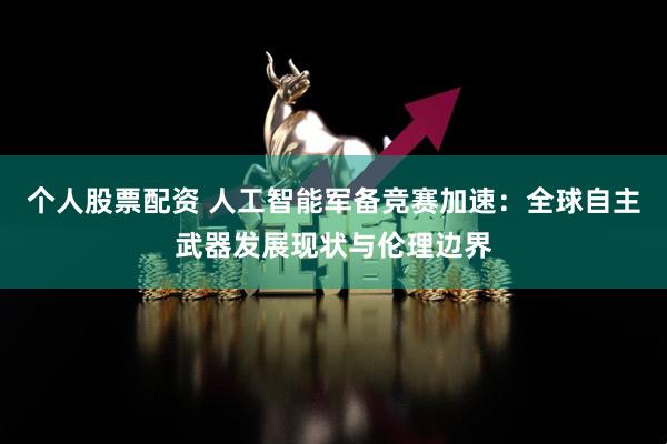 个人股票配资 人工智能军备竞赛加速：全球自主武器发展现状与伦理边界