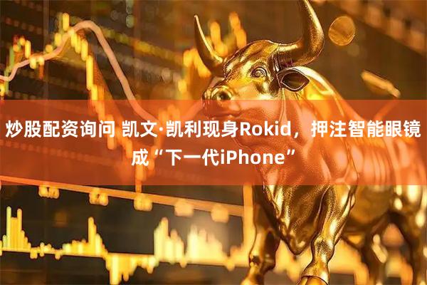 炒股配资询问 凯文·凯利现身Rokid，押注智能眼镜成“下一代iPhone”