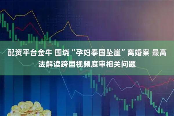 配资平台金牛 围绕“孕妇泰国坠崖”离婚案 最高法解读跨国视频庭审相关问题