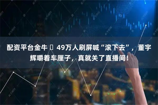 配资平台金牛 49万人刷屏喊“滚下去”,董宇辉嚼着车厘子,真就关了直播间!