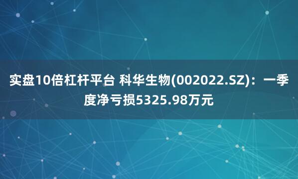 实盘10倍杠杆平台 科华生物(002022.SZ)：一季度净亏损5325.98万元