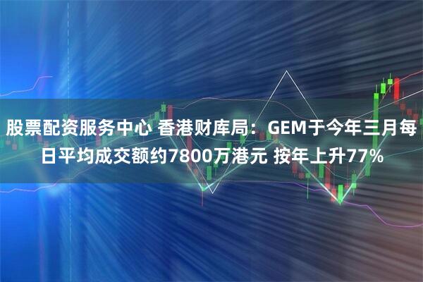股票配资服务中心 香港财库局：GEM于今年三月每日平均成交额约7800万港元 按年上升77%