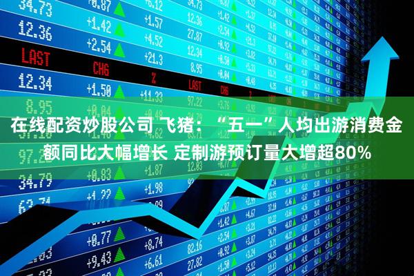 在线配资炒股公司 飞猪：“五一”人均出游消费金额同比大幅增长 定制游预订量大增超80%