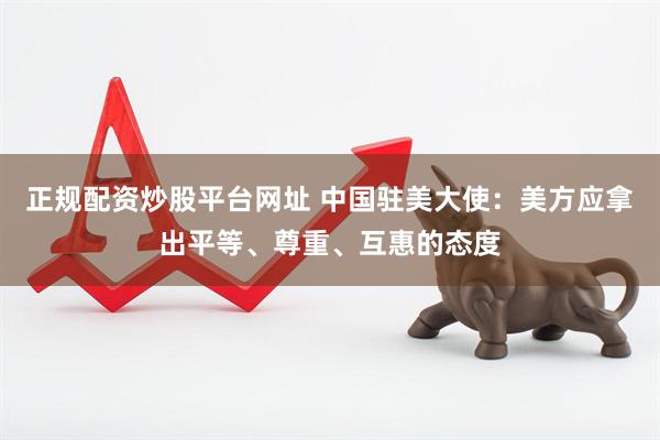正规配资炒股平台网址 中国驻美大使：美方应拿出平等、尊重、互惠的态度