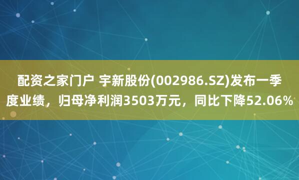 配资之家门户 宇新股份(002986.SZ)发布一季度业绩，归母净利润3503万元，同比下降52.06%