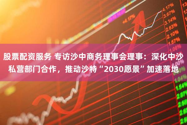 股票配资服务 专访沙中商务理事会理事：深化中沙私营部门合作，推动沙特“2030愿景”加速落地