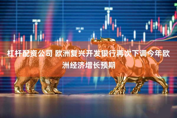 杠杆配资公司 欧洲复兴开发银行再次下调今年欧洲经济增长预期