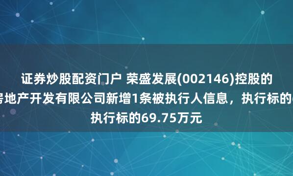 证券炒股配资门户 荣盛发展(002146)控股的怀来荣峰房地产开发有限公司新增1条被执行人信息，执行标的69.75万元
