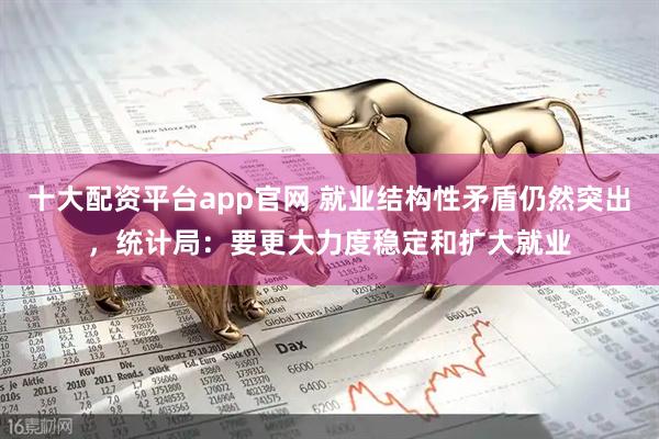 十大配资平台app官网 就业结构性矛盾仍然突出，统计局：要更大力度稳定和扩大就业