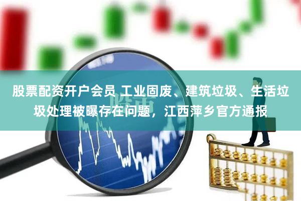 股票配资开户会员 工业固废、建筑垃圾、生活垃圾处理被曝存在问题，江西萍乡官方通报