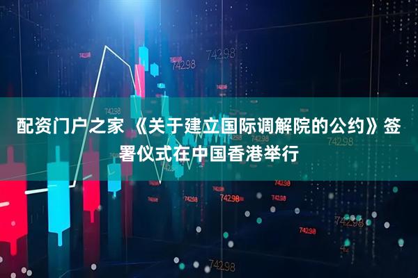 配资门户之家 《关于建立国际调解院的公约》签署仪式在中国香港举行