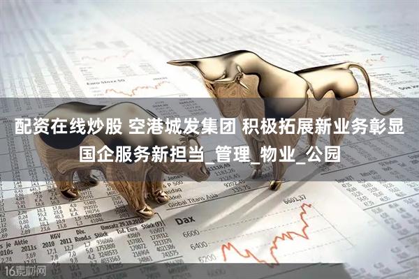 配资在线炒股 空港城发集团 积极拓展新业务彰显国企服务新担当_管理_物业_公园