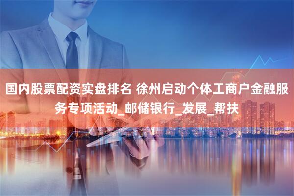 国内股票配资实盘排名 徐州启动个体工商户金融服务专项活动_邮储银行_发展_帮扶