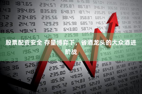 股票配资安全 存量博弈下，省酒龙头的大众酒进阶战