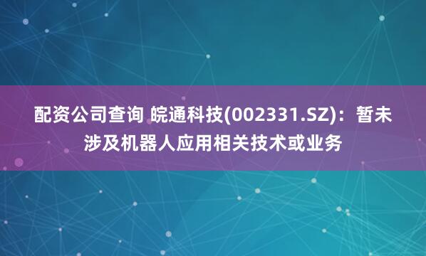 配资公司查询 皖通科技(002331.SZ)：暂未涉及机器人应用相关技术或业务