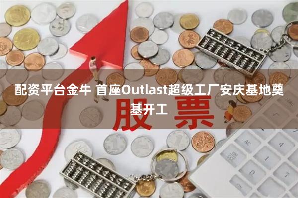 配资平台金牛 首座Outlast超级工厂安庆基地奠基开工
