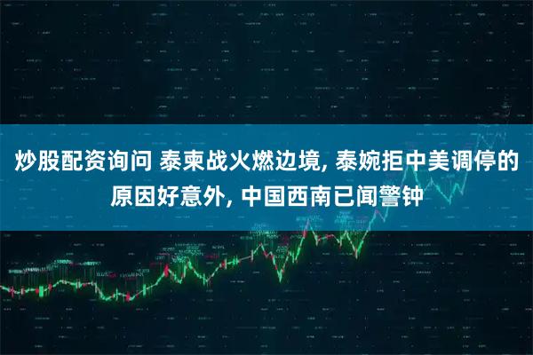 炒股配资询问 泰柬战火燃边境, 泰婉拒中美调停的原因好意外, 中国西南已闻警钟