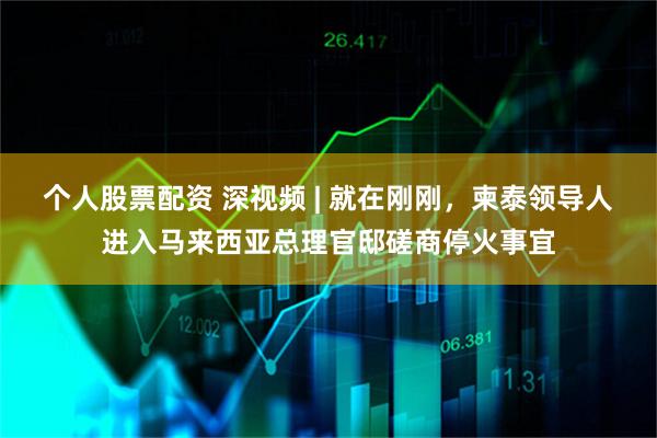 个人股票配资 深视频 | 就在刚刚，柬泰领导人进入马来西亚总理官邸磋商停火事宜
