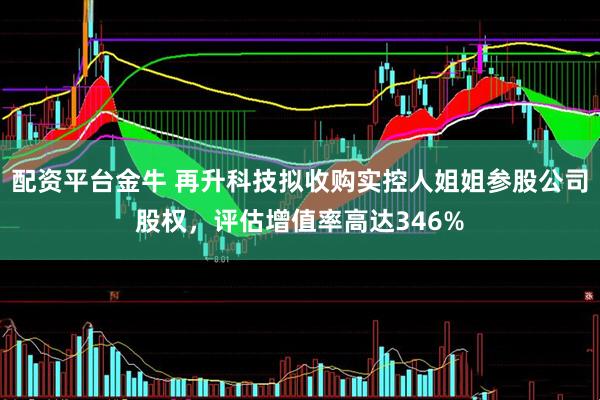 配资平台金牛 再升科技拟收购实控人姐姐参股公司股权，评估增值率高达346%