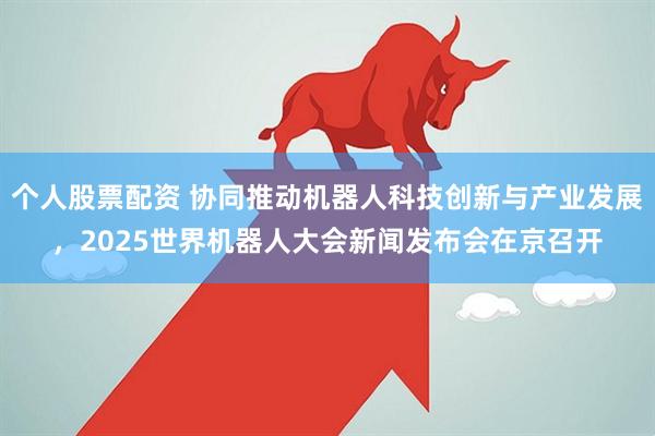 个人股票配资 协同推动机器人科技创新与产业发展，2025世界机器人大会新闻发布会在京召开
