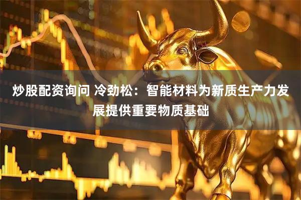 炒股配资询问 冷劲松：智能材料为新质生产力发展提供重要物质基础