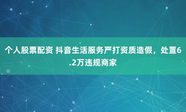 个人股票配资 抖音生活服务严打资质造假，处置6.2万违规商家