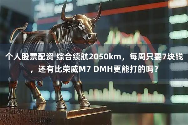 个人股票配资 综合续航2050km，每周只要7块钱，还有比荣威M7 DMH更能打的吗？