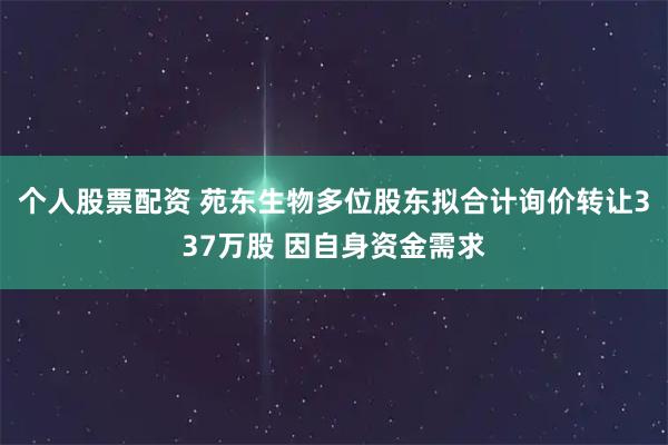个人股票配资 苑东生物多位股东拟合计询价转让337万股 因自身资金需求