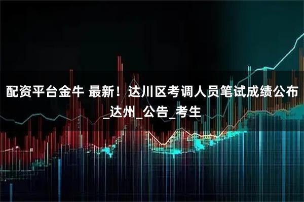 配资平台金牛 最新！达川区考调人员笔试成绩公布_达州_公告_考生