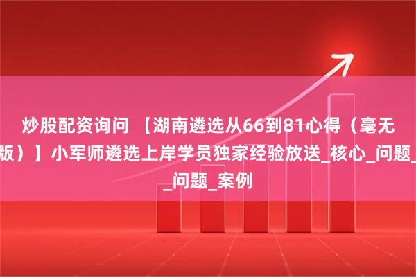 炒股配资询问 【湖南遴选从66到81心得（毫无保留版）】小军师遴选上岸学员独家经验放送_核心_问题_案例