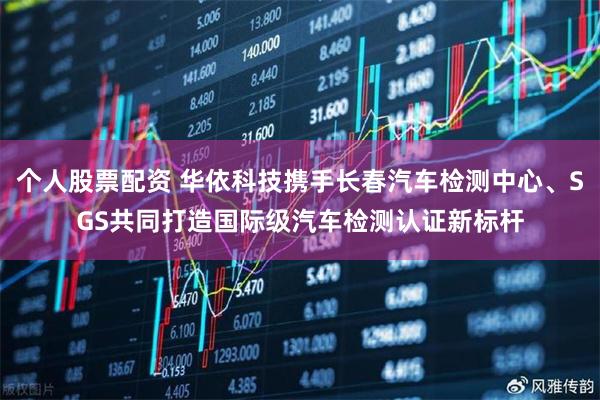 个人股票配资 华依科技携手长春汽车检测中心、SGS共同打造国际级汽车检测认证新标杆