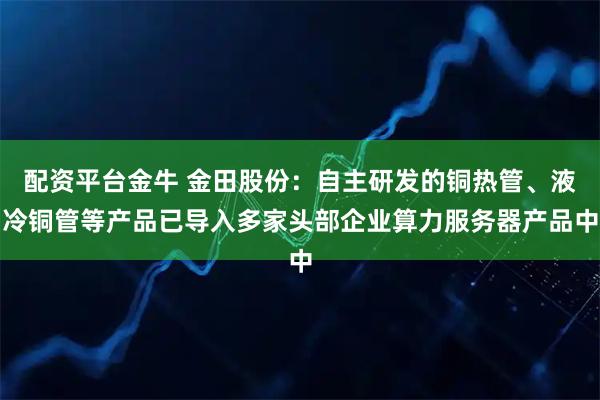 配资平台金牛 金田股份：自主研发的铜热管、液冷铜管等产品已导入多家头部企业算力服务器产品中