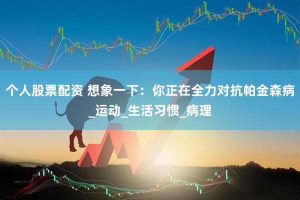 个人股票配资 想象一下：你正在全力对抗帕金森病_运动_生活习惯_病理